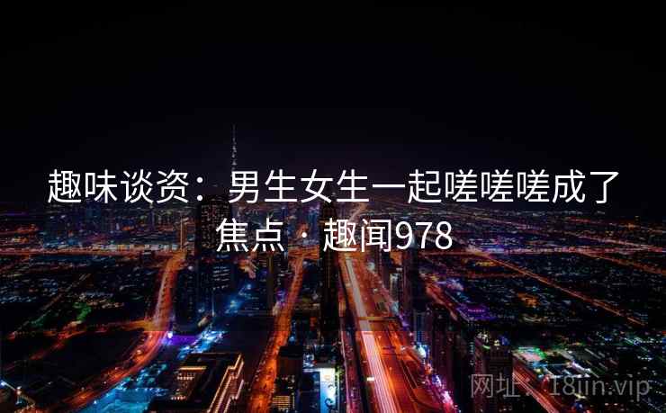 趣味谈资:男生女生一起嗟嗟嗟成了焦点 · 趣闻978