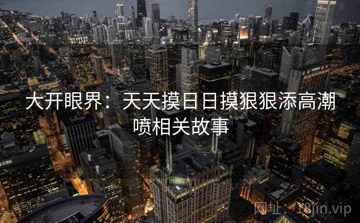 大开眼界:天天摸日日摸狠狠添高潮喷相关故事