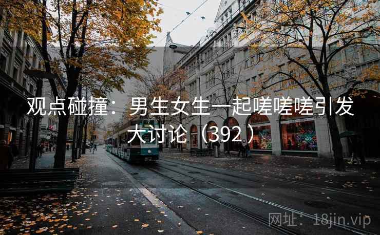 观点碰撞：男生女生一起嗟嗟嗟引发大讨论（392 ）