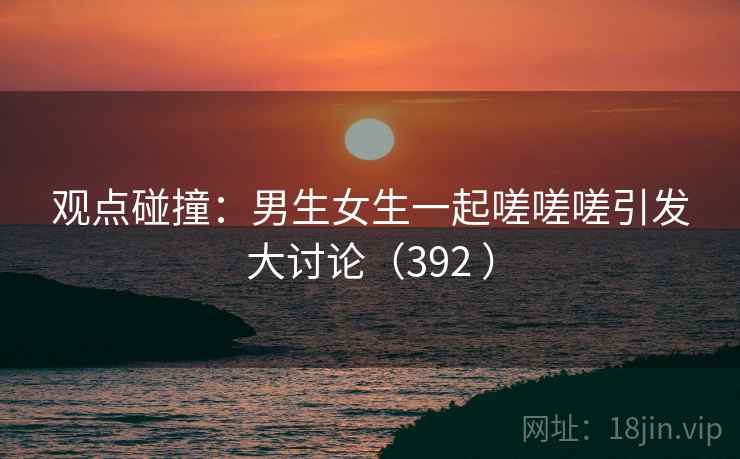 观点碰撞：男生女生一起嗟嗟嗟引发大讨论（392 ）