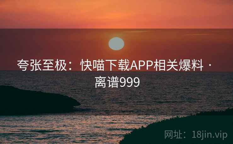 夸张至极:快喵下载APP相关爆料 · 离谱999