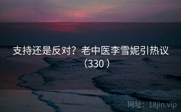 支持还是反对？老中医李雪妮引热议（330 ）