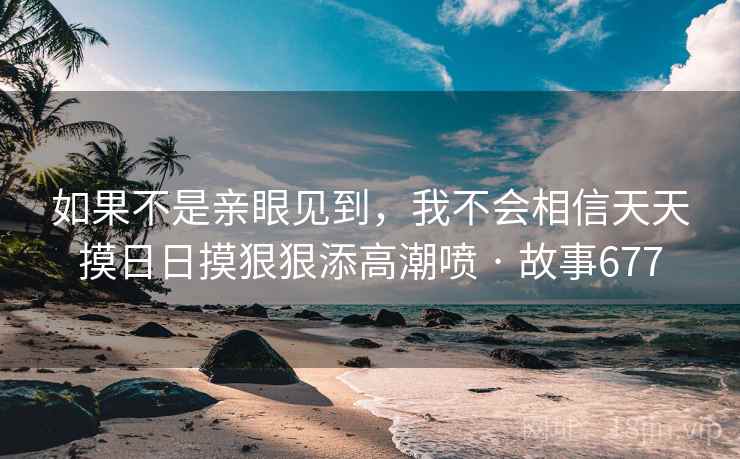 如果不是亲眼见到，我不会相信天天摸日日摸狠狠添高潮喷 · 故事677
